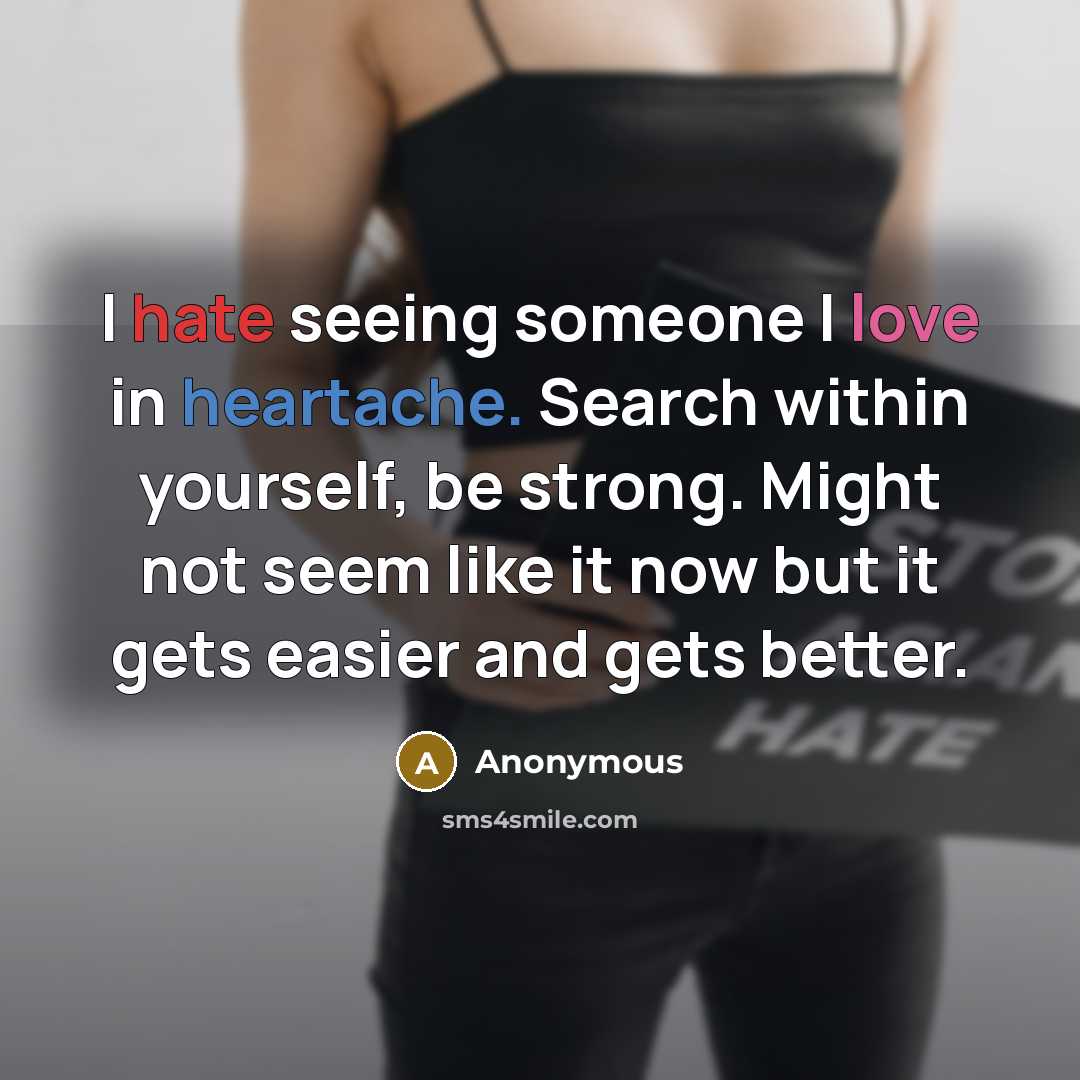 “I hate seeing someone I love in heartache. Search within yourself, be strong. Might not seem like it now but it gets easier and gets better.” quote by Anonymous