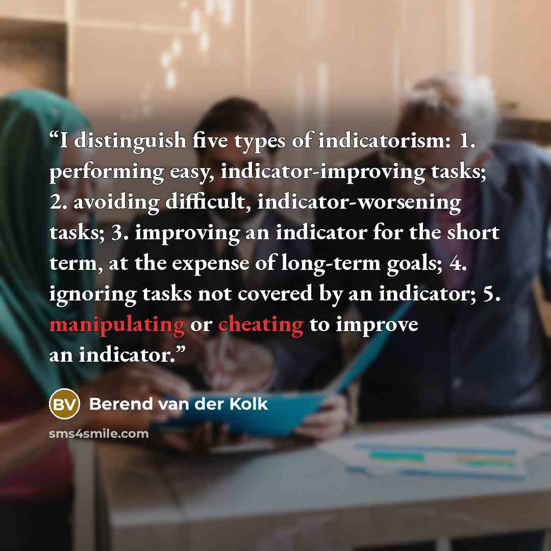 “I distinguish five types of indicatorism: 1. performing easy, indicator-improving tasks; 2. avoiding difficult, indicator-worsening tasks; 3. improving an indicator for the short term, at the expense of long-term goals; 4. ignoring tasks not covered by an indicator; 5. manipulating or cheating to…” quote by Berend van der Kolk