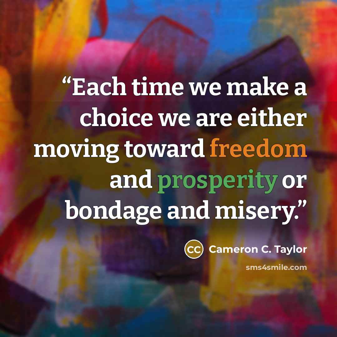 “Each time we make a choice we are either moving toward freedom and prosperity or bondage and misery.” quote by Cameron C. Taylor