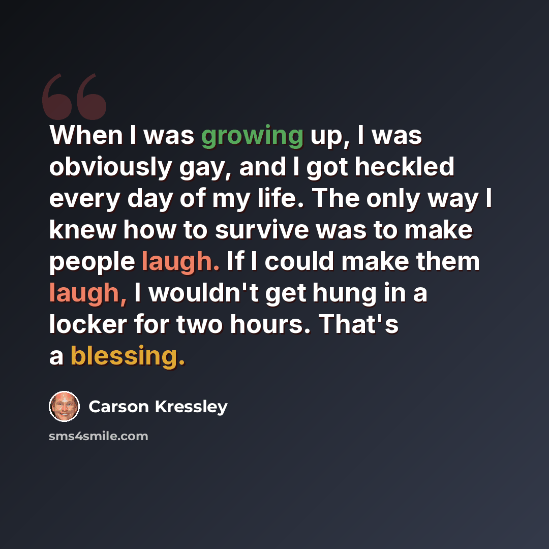 “When I was growing up, I was obviously gay, and I got heckled every day of my life. The only way I knew how to survive was to make people laugh. If I could make them laugh, I wouldn't get hung in a locker for two hours. That's a blessing.” quote by Carson Kressley