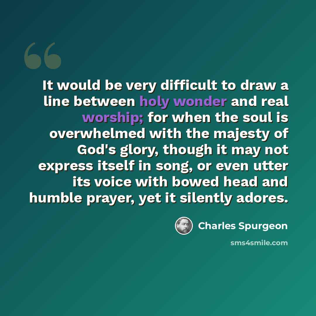 “It would be very difficult to draw a line between holy wonder and real worship; for when the soul is overwhelmed with the majesty of God's glory, though it may not express itself in song, or even utter its voice with bowed head and humble prayer, yet it silently adores.” quote by Charles Spurgeon