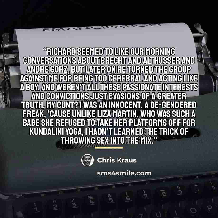 “Richard seemed to like our morning conversations about Brecht and Althusser and Andre Gorz, but later on he turned the group against me for being too cerebral and acting like a boy. And weren't all these passionate interests and convictions just evasions of a greater truth, my cunt? I was an…” quote by Chris Kraus