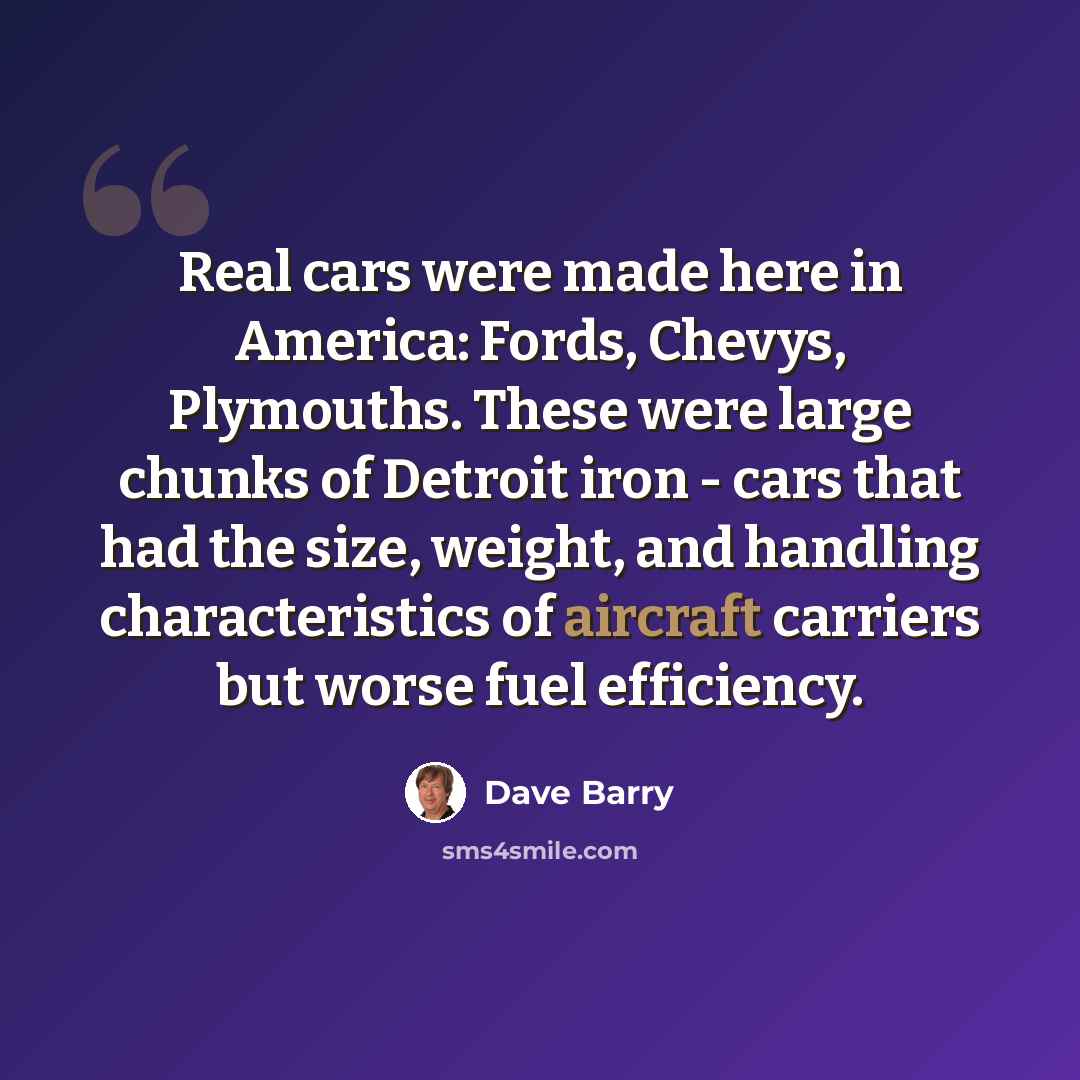 “Real cars were made here in America: Fords, Chevys, Plymouths. These were large chunks of Detroit iron - cars that had the size, weight, and handling characteristics of aircraft carriers but worse fuel efficiency.” quote by Dave Barry
