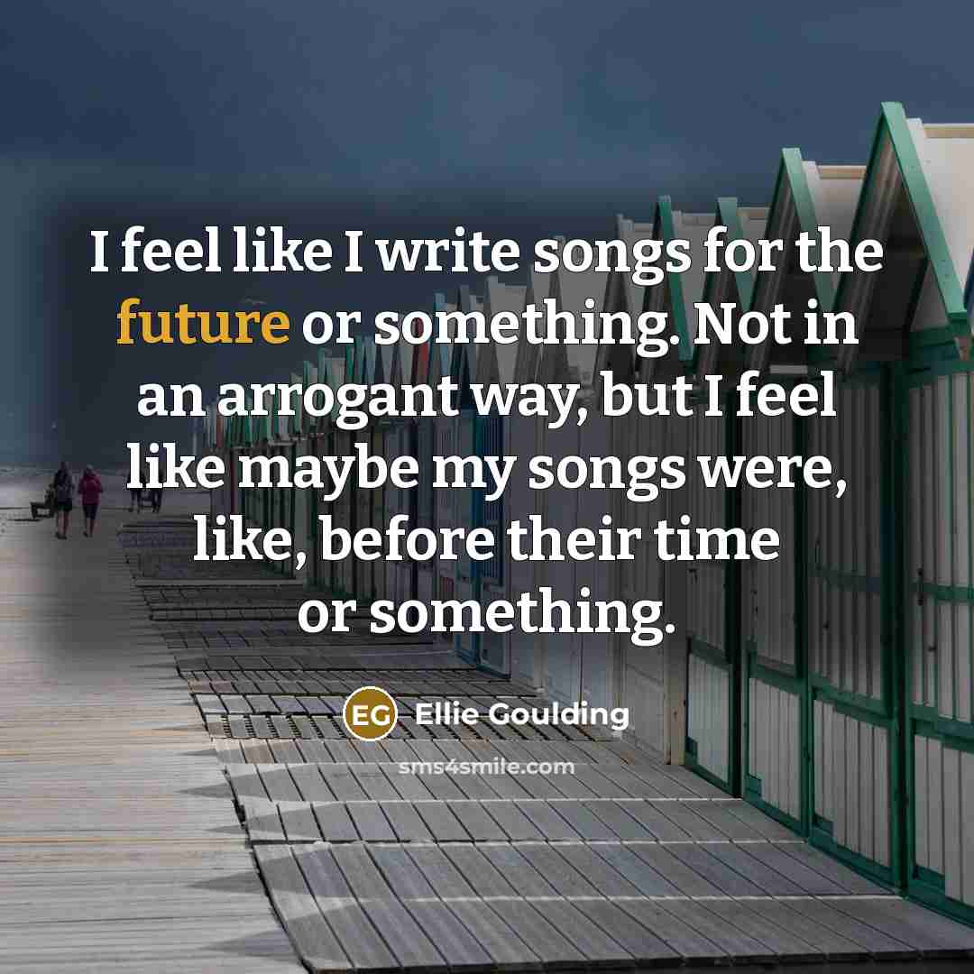 “I feel like I write songs for the future or something. Not in an arrogant way, but I feel like maybe my songs were, like, before their time or something.” quote by Ellie Goulding