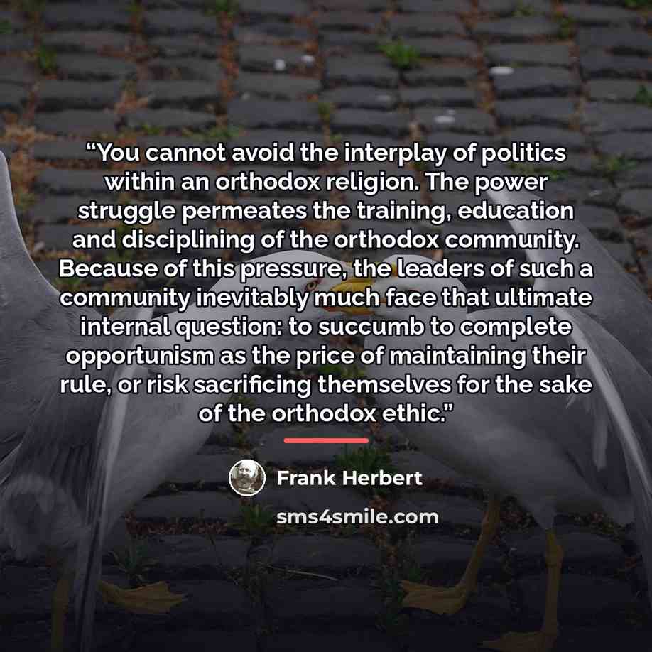 “You cannot avoid the interplay of politics within an orthodox religion. The power struggle permeates the training, education and disciplining of the orthodox community. Because of this pressure, the leaders of such a community inevitably much face that ultimate internal question: to succumb to…” quote by Frank Herbert