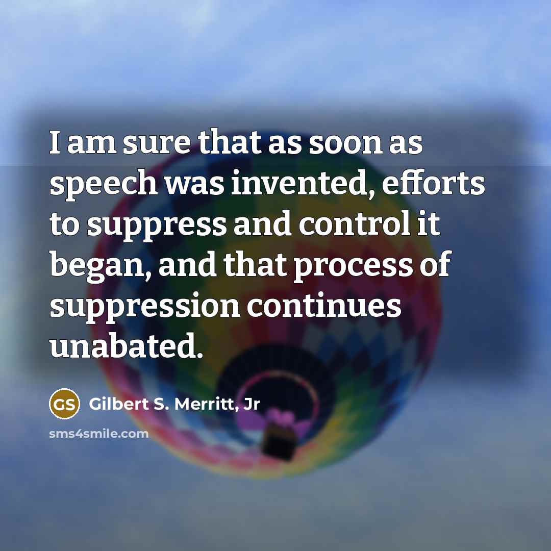 “I am sure that as soon as speech was invented, efforts to suppress and control it began, and that process of suppression continues unabated.” quote by Gilbert S. Merritt, Jr