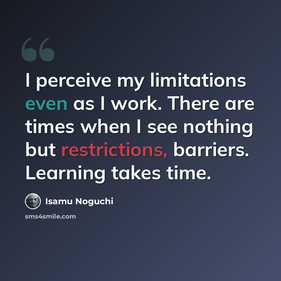 “I perceive my limitations even as I work. There are times when I see nothing but restrictions, barriers. Learning takes time.” quote by Isamu Noguchi