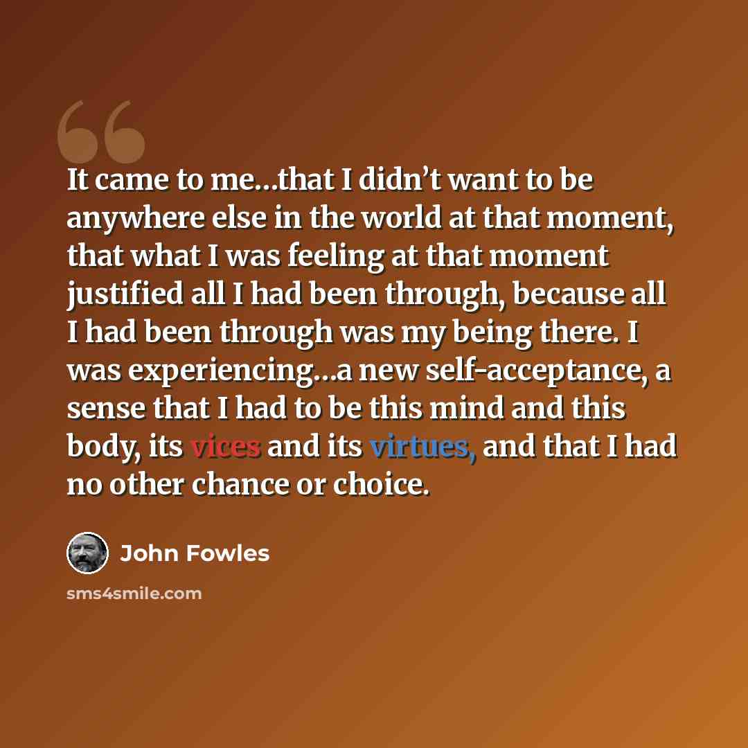 “It came to me…that I didn’t want to be anywhere else in the world at that moment, that what I was feeling at that moment justified all I had been through, because all I had been through was my being there. I was experiencing…a new self-acceptance, a sense that I had to be this mind and this body…” quote by John Fowles