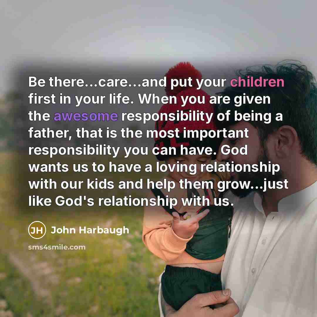 “Be there...care...and put your children first in your life. When you are given the awesome responsibility of being a father, that is the most important responsibility you can have. God wants us to have a loving relationship with our kids and help them grow...just like God's relationship with us.” quote by John Harbaugh
