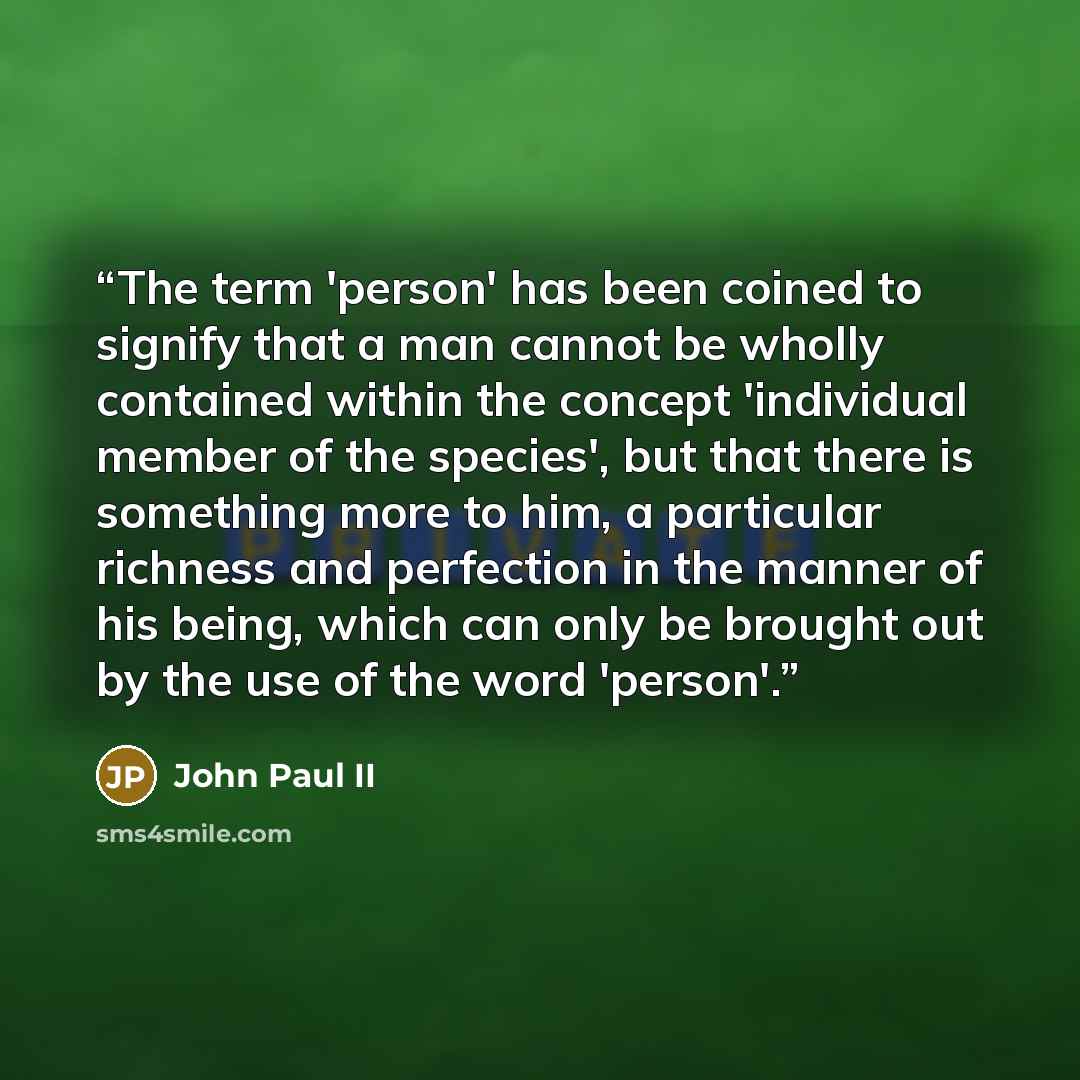 “The term 'person' has been coined to signify that a man cannot be wholly contained within the concept 'individual member of the species', but that there is something more to him, a particular richness and perfection in the manner of his being, which can only be brought out by the use of the word…” quote by John Paul II