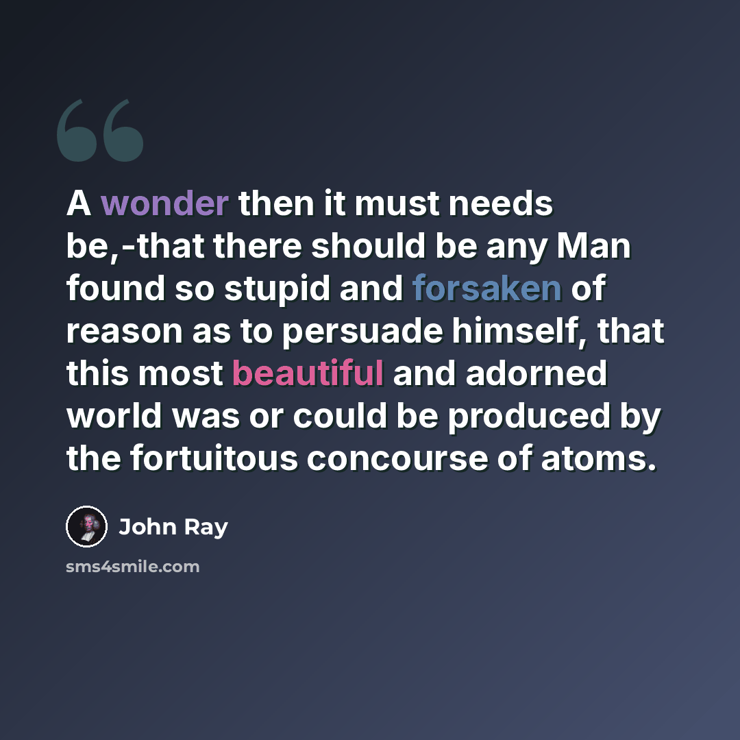“A wonder then it must needs be,-that there should be any Man found so stupid and forsaken of reason as to persuade himself, that this most beautiful and adorned world was or could be produced by the fortuitous concourse of atoms.” quote by John Ray