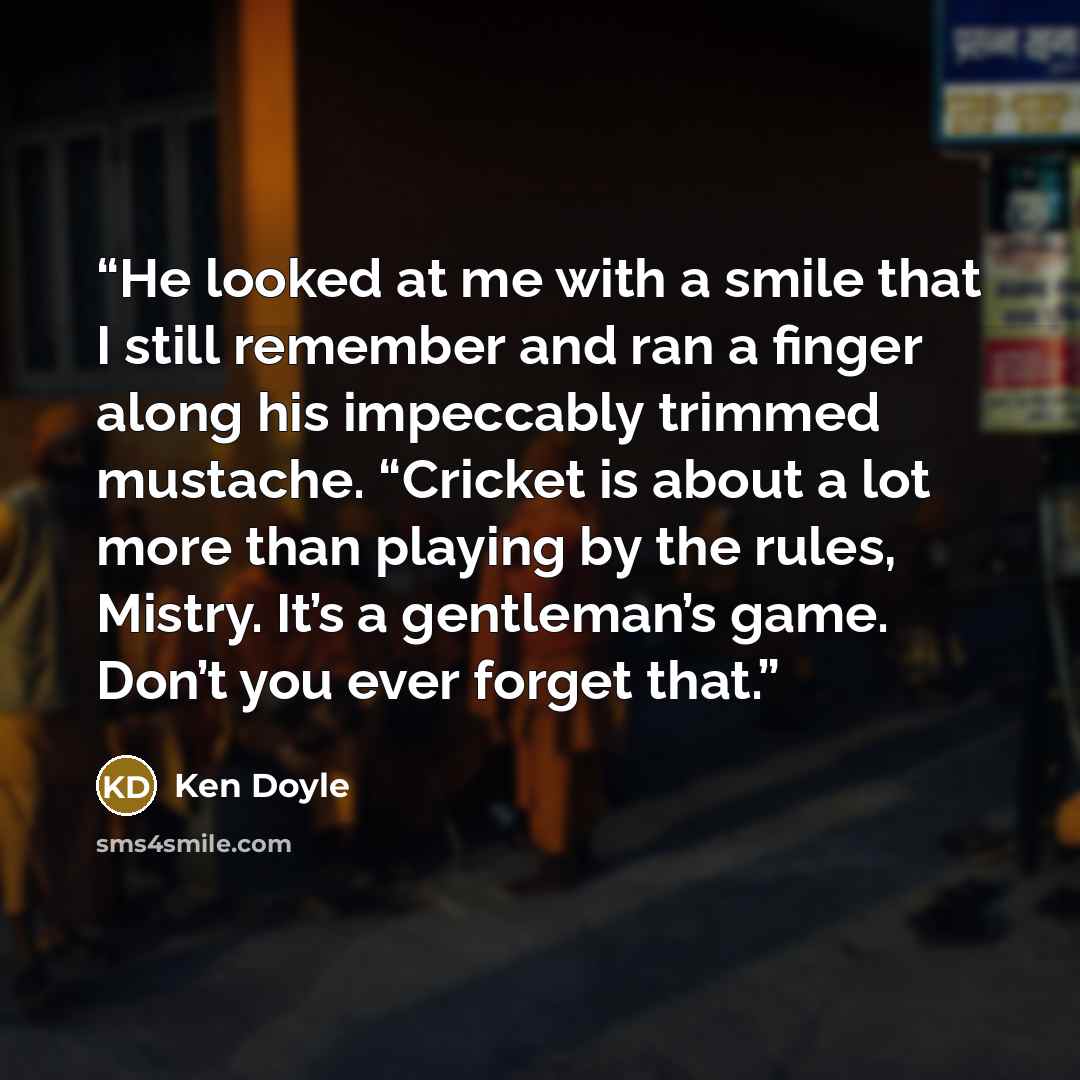 “He looked at me with a smile that I still remember and ran a finger along his impeccably trimmed mustache. “Cricket is about a lot more than playing by the rules, Mistry. It’s a gentleman’s game. Don’t you ever forget that.” quote by Ken Doyle