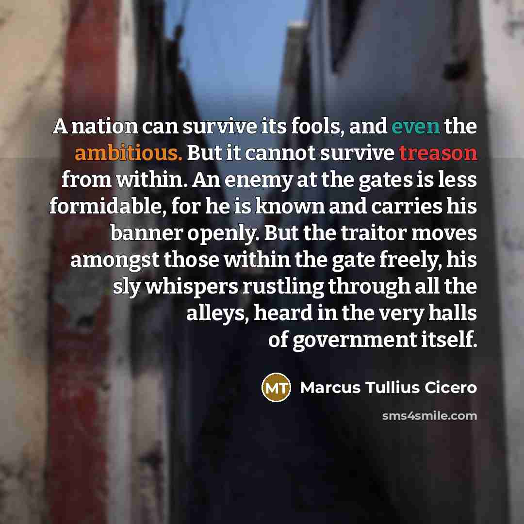 “A nation can survive its fools, and even the ambitious. But it cannot survive treason from within. An enemy at the gates is less formidable, for he is known and carries his banner openly. But the traitor moves amongst those within the gate freely, his sly whispers rustling through all the alleys…” quote by Marcus Tullius Cicero