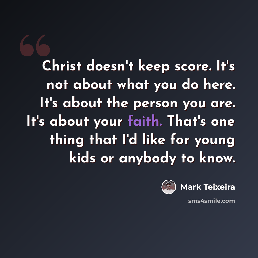 “Christ doesn't keep score. It's not about what you do here. It's about the person you are. It's about your faith. That's one thing that I'd like for young kids or anybody to know.” quote by Mark Teixeira