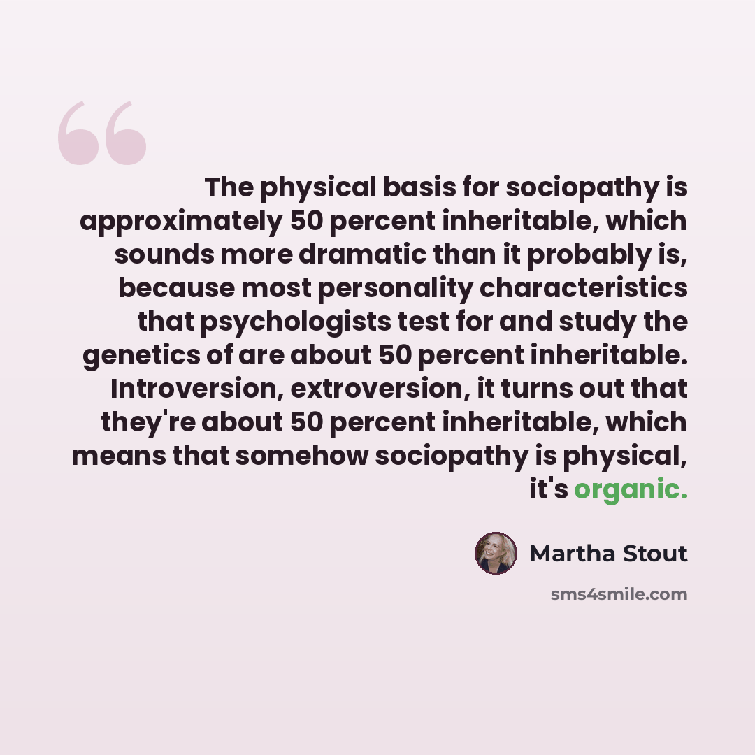 “The physical basis for sociopathy is approximately 50 percent inheritable, which sounds more dramatic than it probably is, because most personality characteristics that psychologists test for and study the genetics of are about 50 percent inheritable. Introversion, extroversion, it turns out that…” quote by Martha Stout