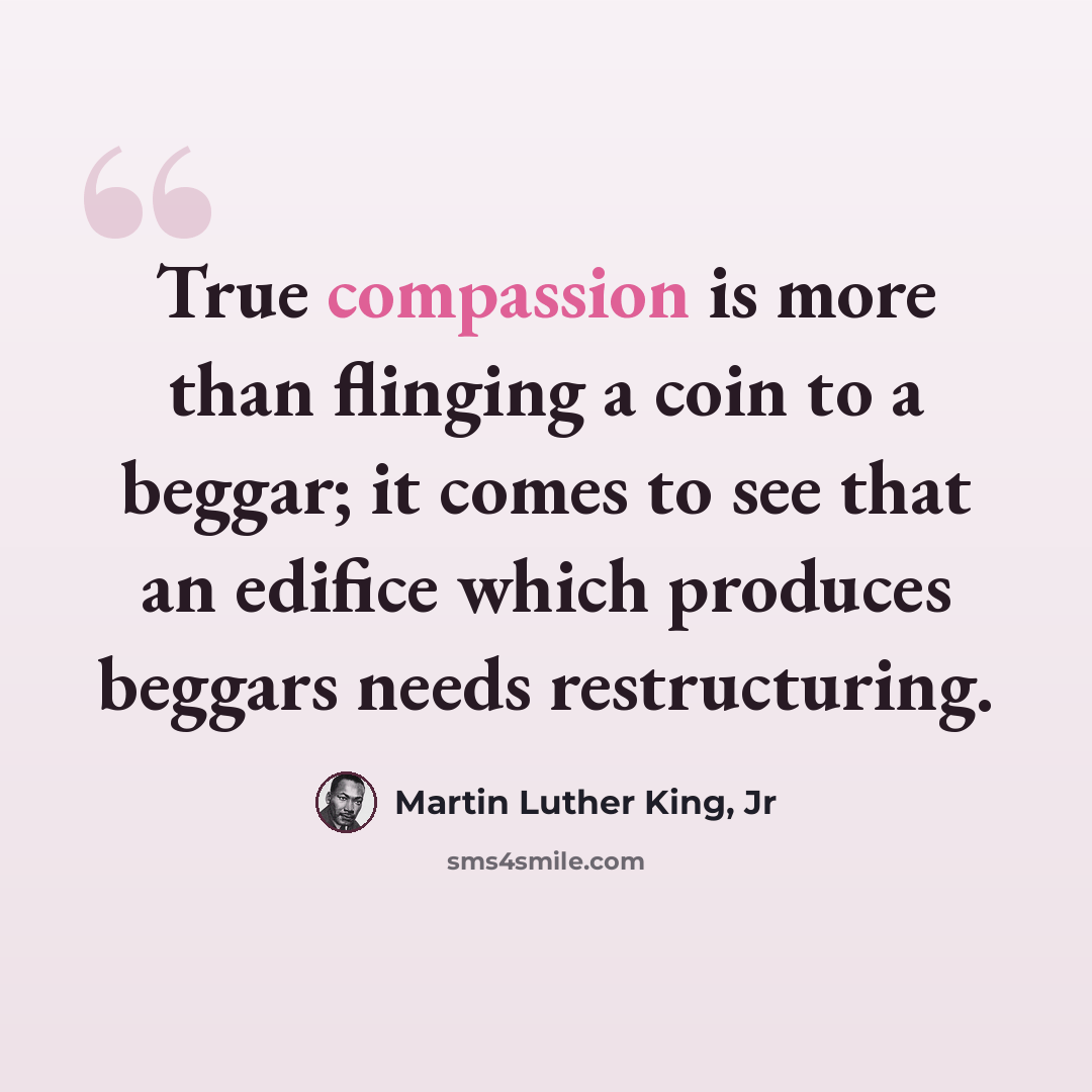 “True compassion is more than flinging a coin to a beggar; it comes to see that an edifice which produces beggars needs restructuring.” quote by Martin Luther King, Jr