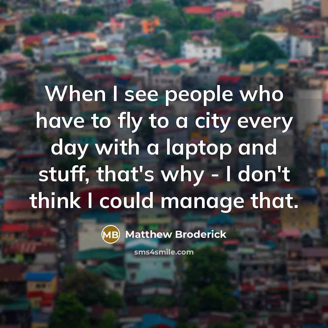 “When I see people who have to fly to a city every day with a laptop and stuff, that's why - I don't think I could manage that.” quote by Matthew Broderick