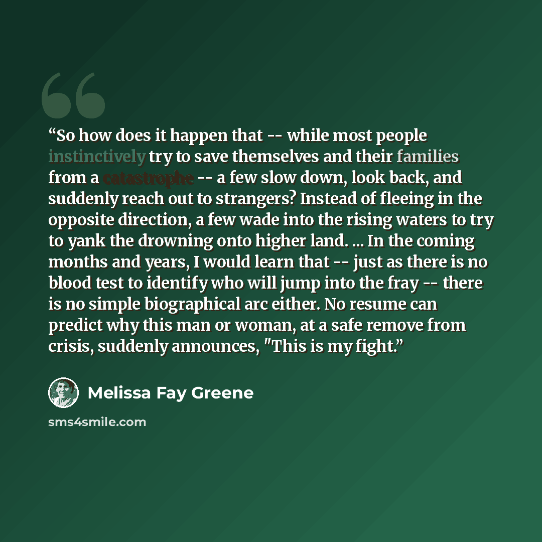 “So how does it happen that -- while most people instinctively try to save themselves and their families from a catastrophe -- a few slow down, look back, and suddenly reach out to strangers? Instead of fleeing in the opposite direction, a few wade into the rising waters to try to yank the drowning…” quote by Melissa Fay Greene