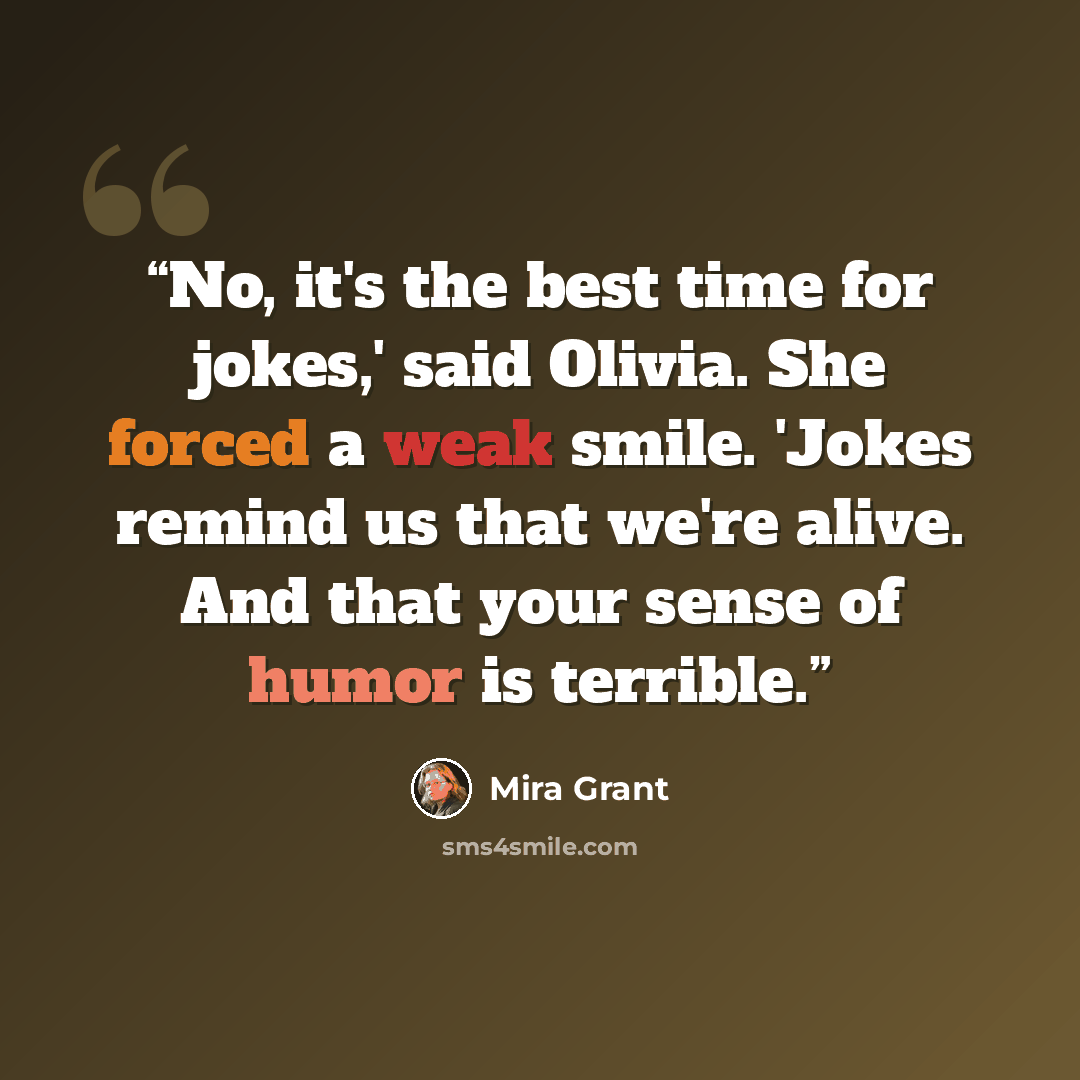 “No, it's the best time for jokes,' said Olivia. She forced a weak smile. 'Jokes remind us that we're alive. And that your sense of humor is terrible.” quote by Mira Grant