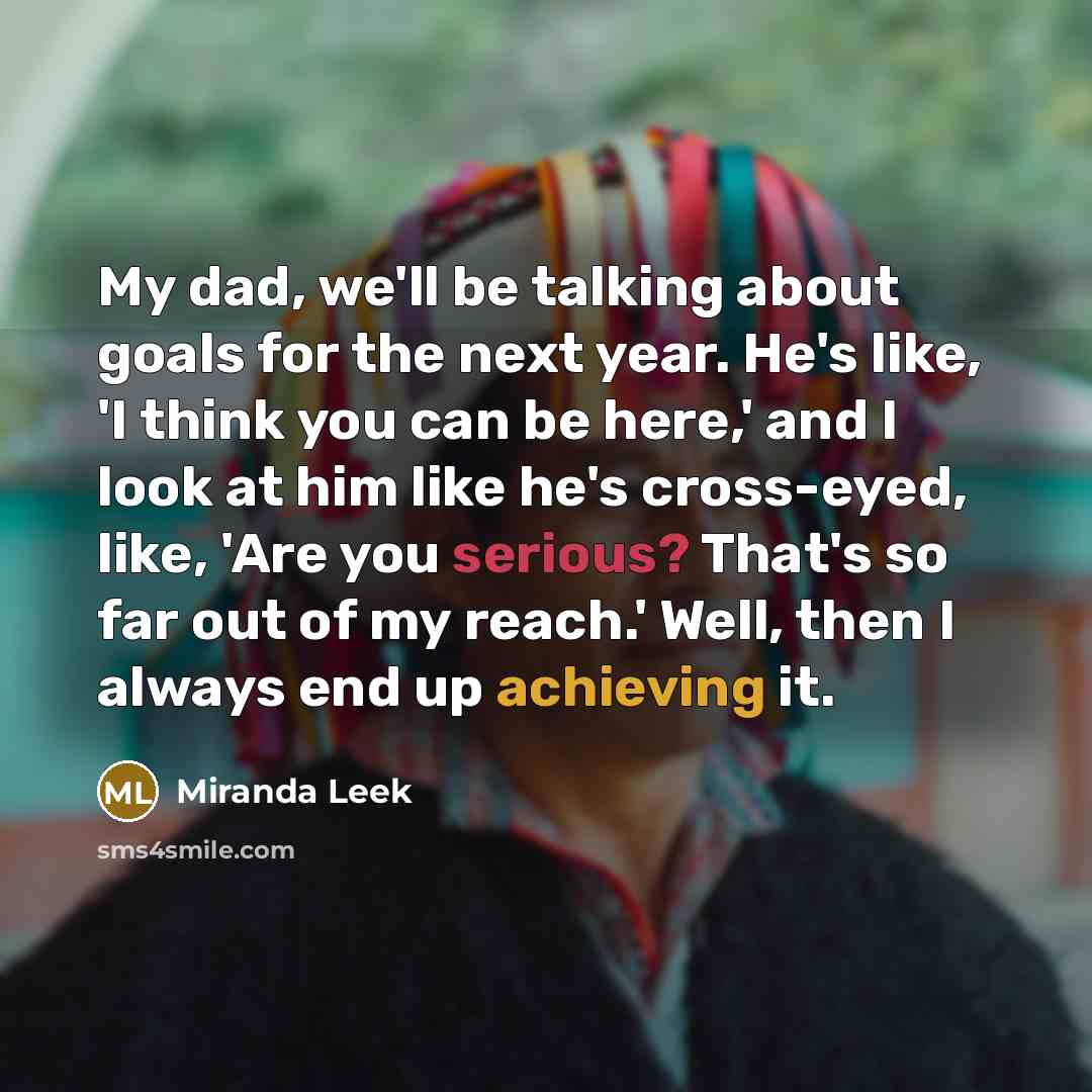 “My dad, we'll be talking about goals for the next year. He's like, 'I think you can be here,' and I look at him like he's cross-eyed, like, 'Are you serious? That's so far out of my reach.' Well, then I always end up achieving it.” quote by Miranda Leek