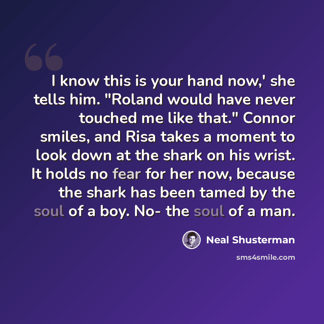 “I know this is your hand now,' she tells him. "Roland would have never touched me like that." Connor smiles, and Risa takes a moment to look down at the shark on his wrist. It holds no fear for her now, because the shark has been tamed by the soul of a boy. No- the soul of a man.” quote by Neal Shusterman