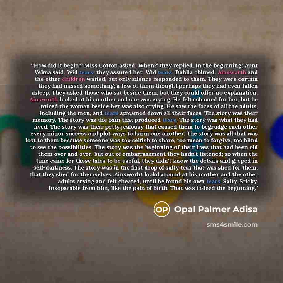 “How did it begin?' Miss Cotton asked. When?' they replied. In the beginning,' Aunt Velma said. Wid tears,' they assured her. Wid tears,' Dahlia chimed. Ainsworth and the other children waited, but only silence responded to them. They were certain they had missed something; a few of them thought…” quote by Opal Palmer Adisa