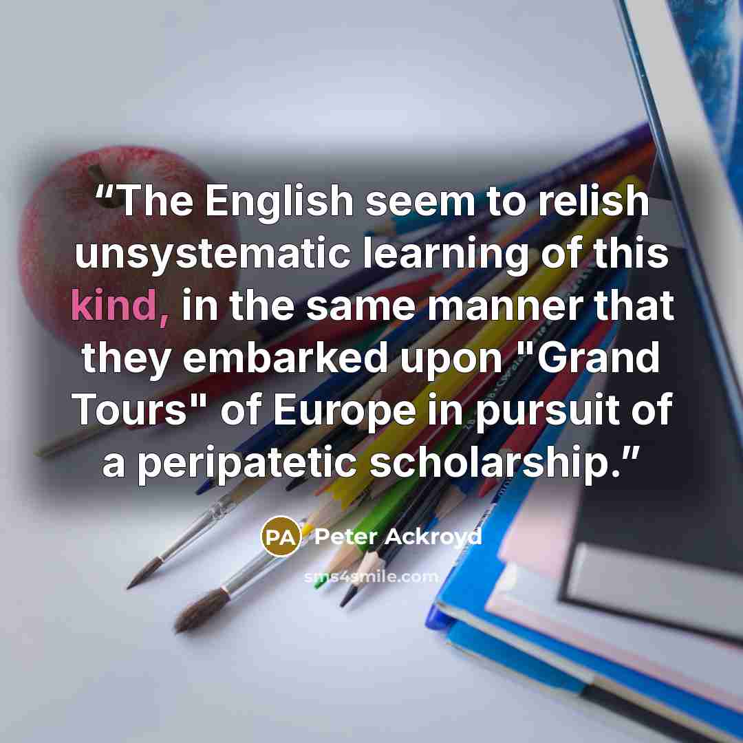 “The English seem to relish unsystematic learning of this kind, in the same manner that they embarked upon "Grand Tours" of Europe in pursuit of a peripatetic scholarship.” quote by Peter Ackroyd