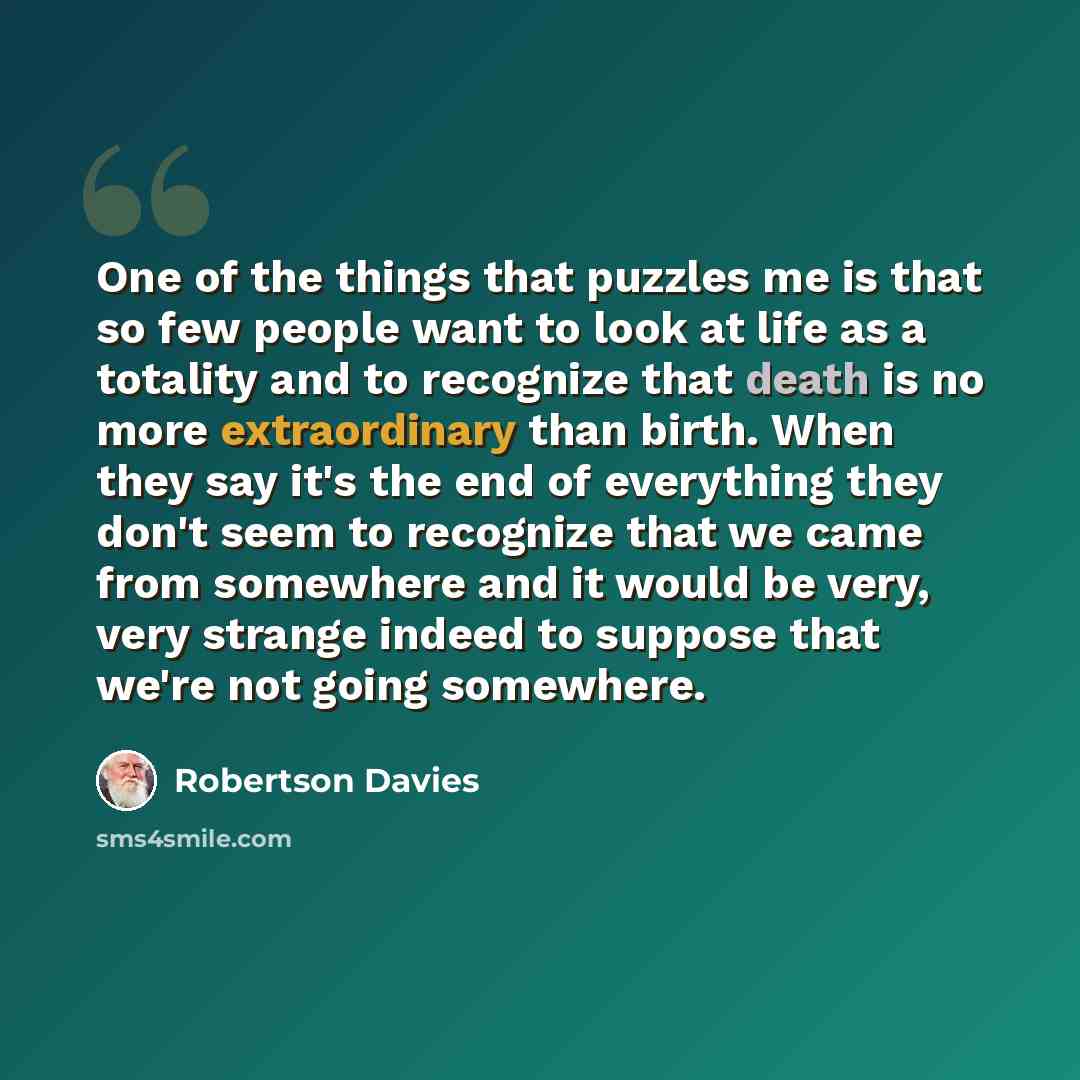 “One of the things that puzzles me is that so few people want to look at life as a totality and to recognize that death is no more extraordinary than birth. When they say it's the end of everything they don't seem to recognize that we came from somewhere and it would be very, very strange indeed to…” quote by Robertson Davies
