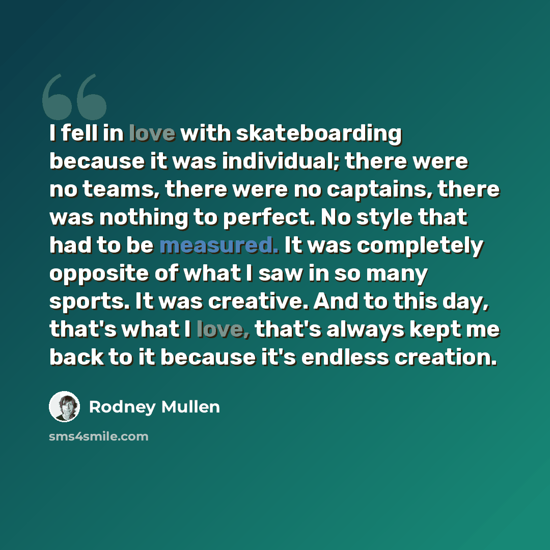 “I fell in love with skateboarding because it was individual; there were no teams, there were no captains, there was nothing to perfect. No style that had to be measured. It was completely opposite of what I saw in so many sports. It was creative. And to this day, that's what I love, that's always…” quote by Rodney Mullen