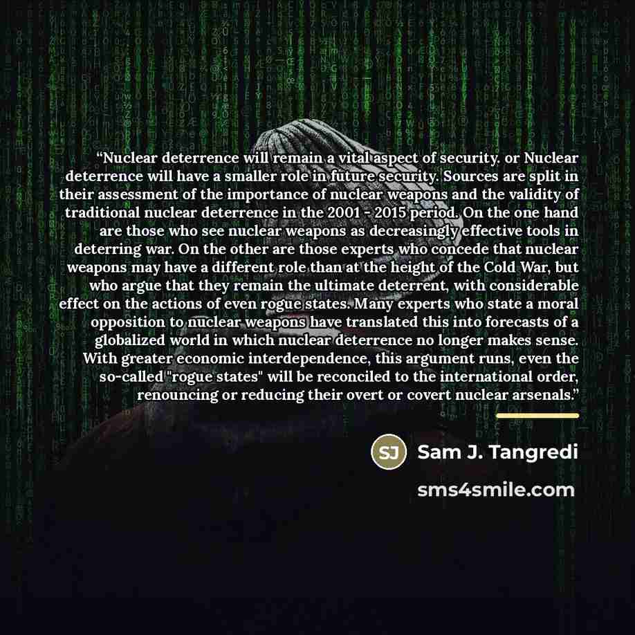 “Nuclear deterrence will remain a vital aspect of security. or Nuclear deterrence will have a smaller role in future security. Sources are split in their assessment of the importance of nuclear weapons and the validity of traditional nuclear deterrence in the 2001 - 2015 period. On the one hand are…” quote by Sam J. Tangredi