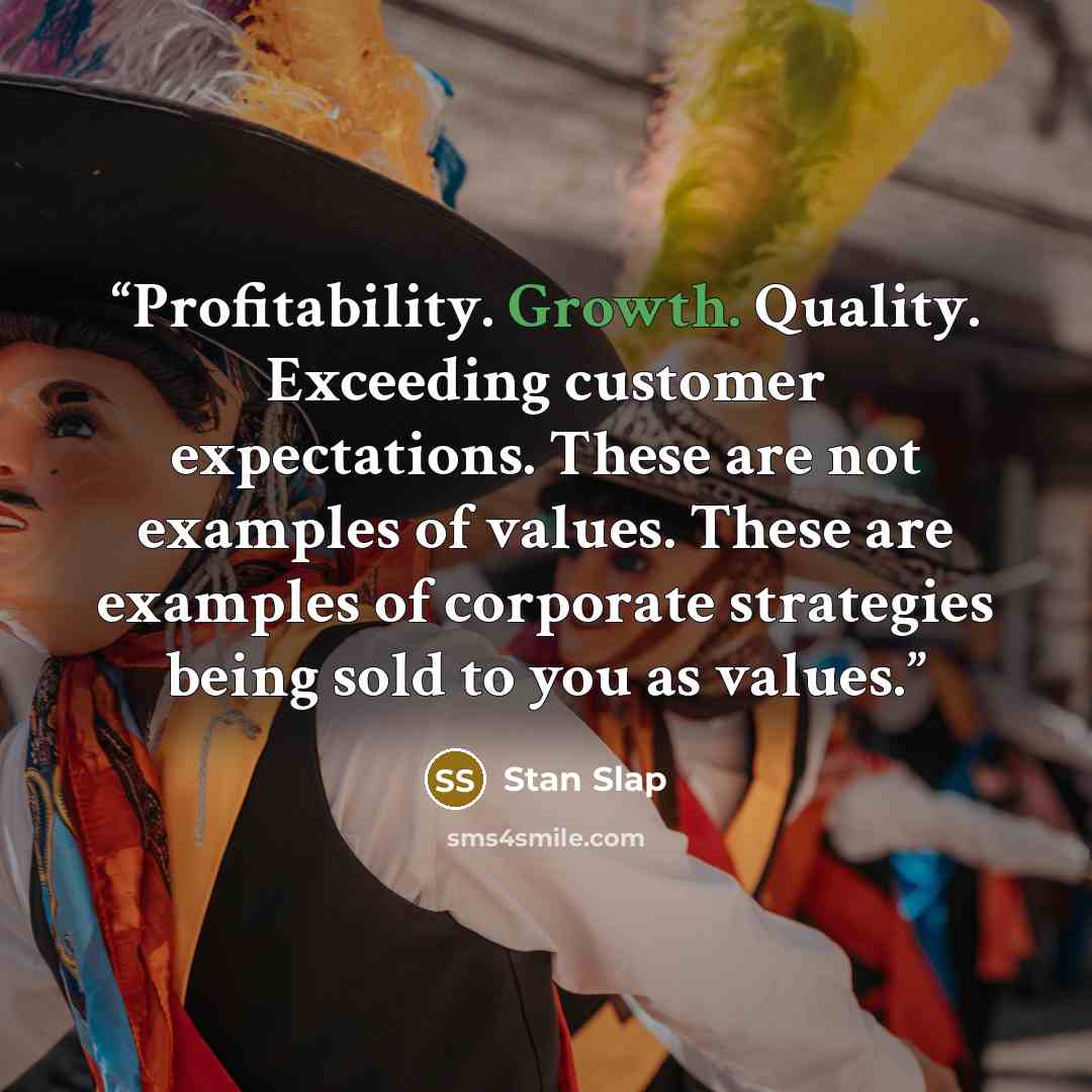 “Profitability. Growth. Quality. Exceeding customer expectations. These are not examples of values. These are examples of corporate strategies being sold to you as values.” quote by Stan Slap
