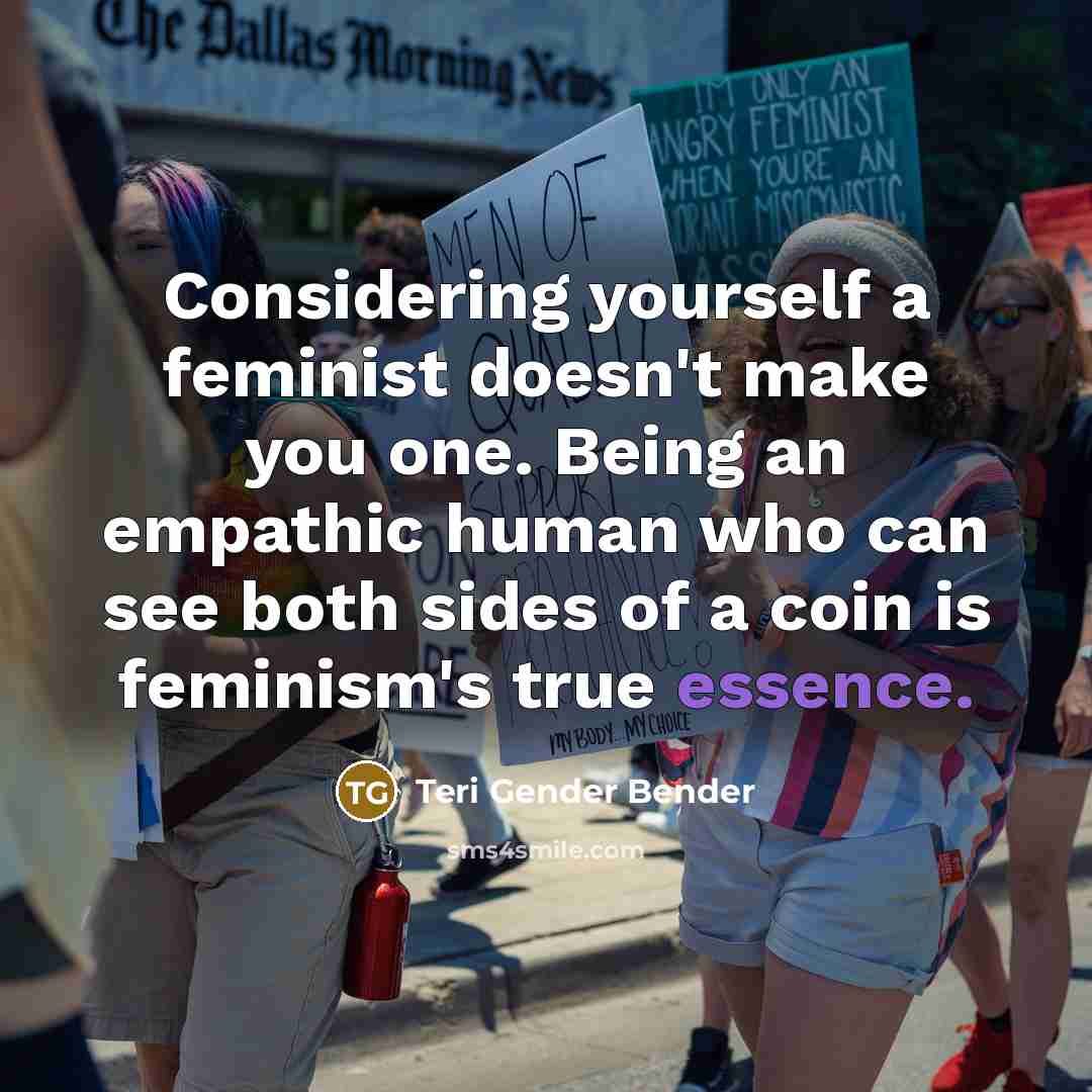 “Considering yourself a feminist doesn't make you one. Being an empathic human who can see both sides of a coin is feminism's true essence.” quote by Teri Gender Bender
