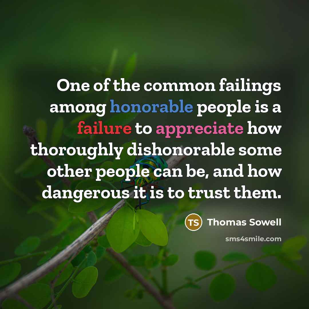 “One of the common failings among honorable people is a failure to appreciate how thoroughly dishonorable some other people can be, and how dangerous it is to trust them.” quote by Thomas Sowell