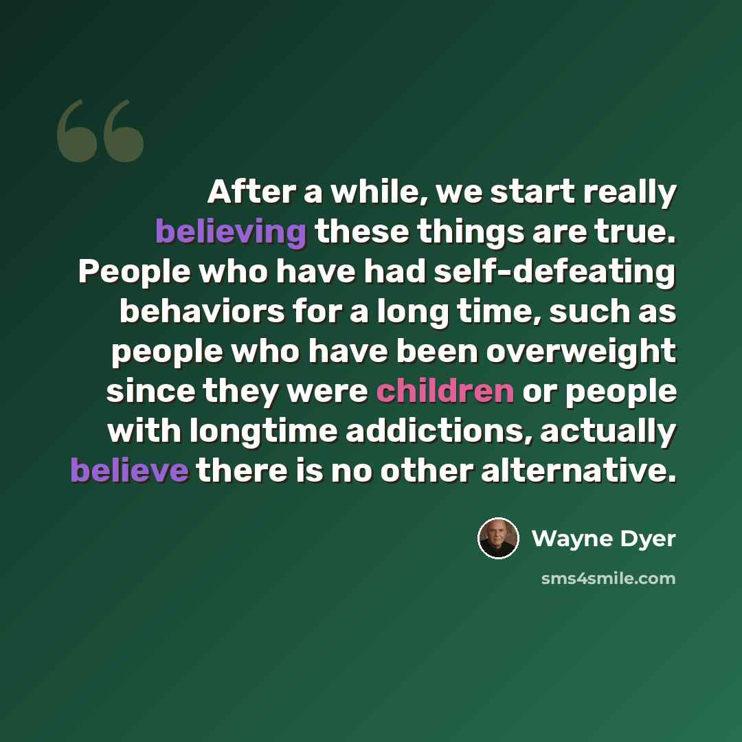 “After a while, we start really believing these things are true. People who have had self-defeating behaviors for a long time, such as people who have been overweight since they were children or people with longtime addictions, actually believe there is no other alternative.” quote by Wayne Dyer