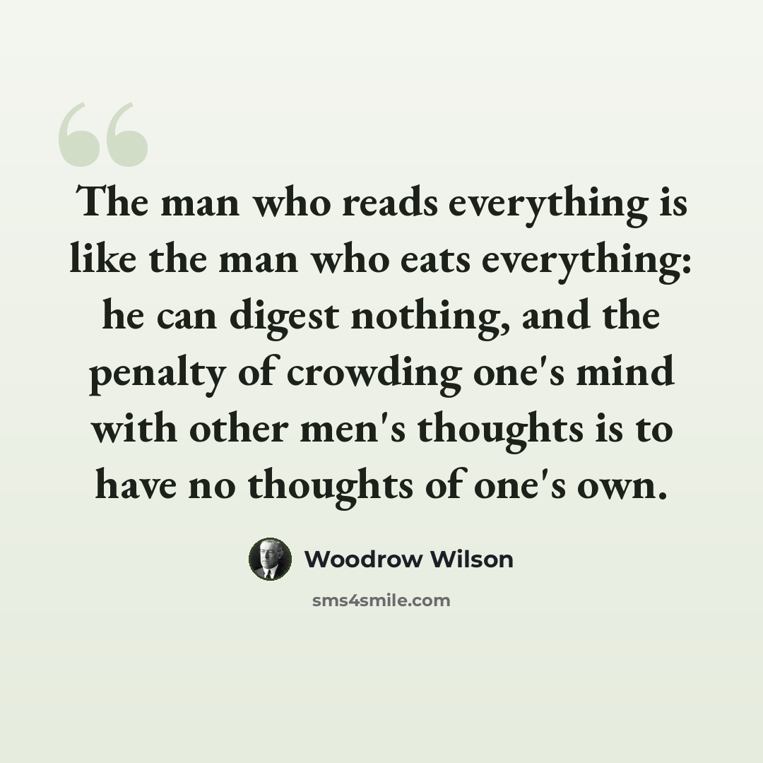 “The man who reads everything is like the man who eats everything: he can digest nothing, and the penalty of crowding one's mind with other men's thoughts is to have no thoughts of one's own.” quote by Woodrow Wilson