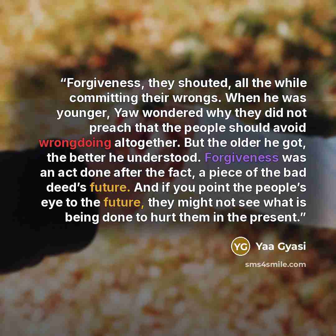 “Forgiveness, they shouted, all the while committing their wrongs. When he was younger, Yaw wondered why they did not preach that the people should avoid wrongdoing altogether. But the older he got, the better he understood. Forgiveness was an act done after the fact, a piece of the bad deed’s…” quote by Yaa Gyasi