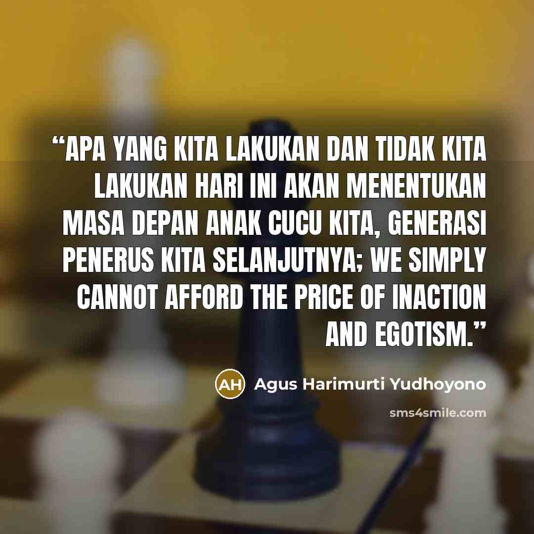 “Apa yang kita lakukan dan tidak kita lakukan hari ini akan menentukan masa depan anak cucu kita, generasi penerus kita selanjutnya; we simply cannot afford the price of inaction and egotism.” quote by Agus Harimurti Yudhoyono