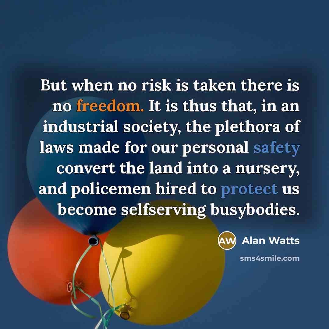 “But when no risk is taken there is no freedom. It is thus that, in an industrial society, the plethora of laws made for our personal safety convert the land into a nursery, and policemen hired to protect us become selfserving busybodies.” quote by Alan Watts