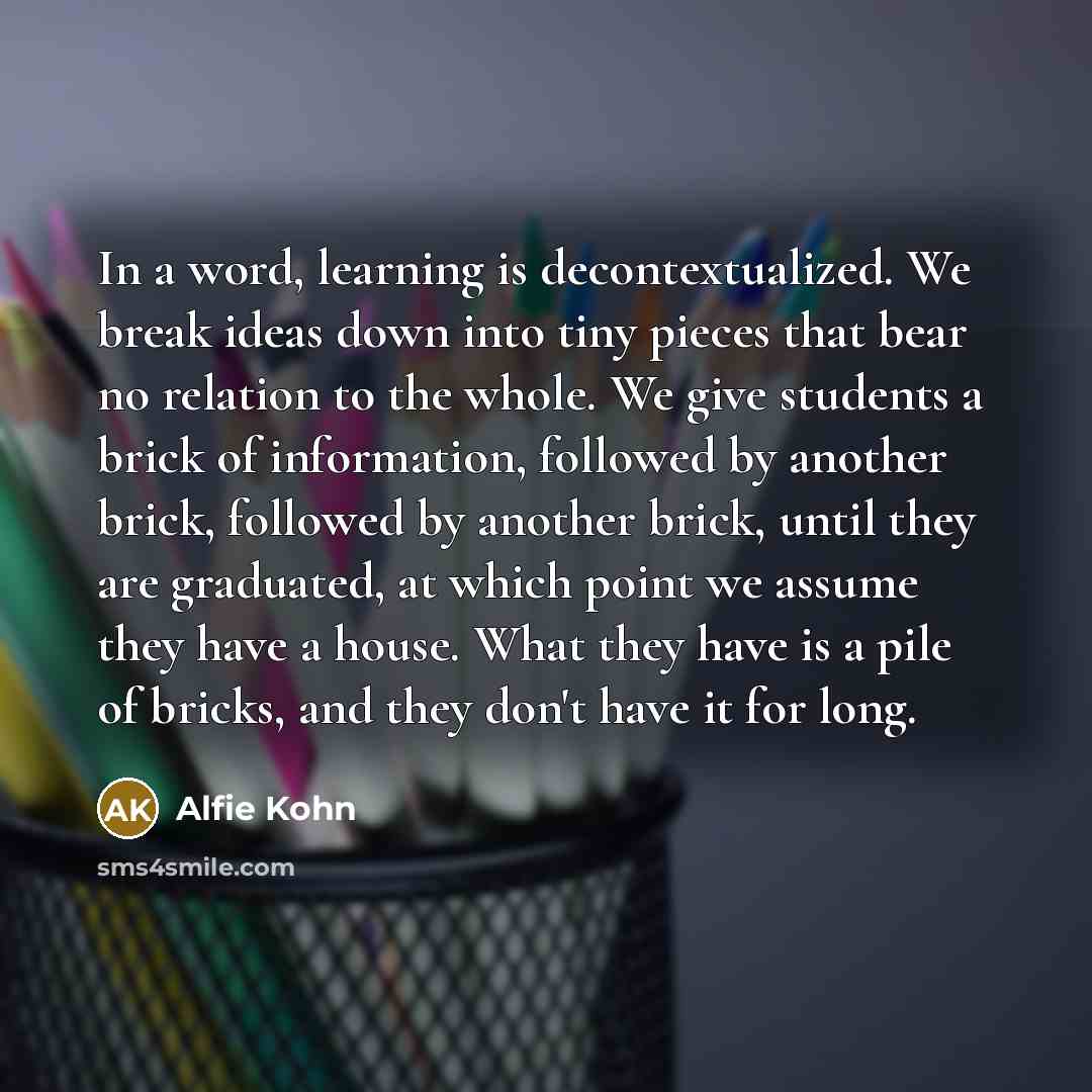 “In a word, learning is decontextualized. We break ideas down into tiny pieces that bear no relation to the whole. We give students a brick of information, followed by another brick, followed by another brick, until they are graduated, at which point we assume they have a house. What they have is a…” quote by Alfie Kohn