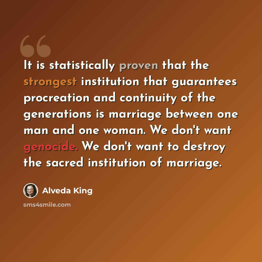 “It is statistically proven that the strongest institution that guarantees procreation and continuity of the generations is marriage between one man and one woman. We don't want genocide. We don't want to destroy the sacred institution of marriage.” quote by Alveda King