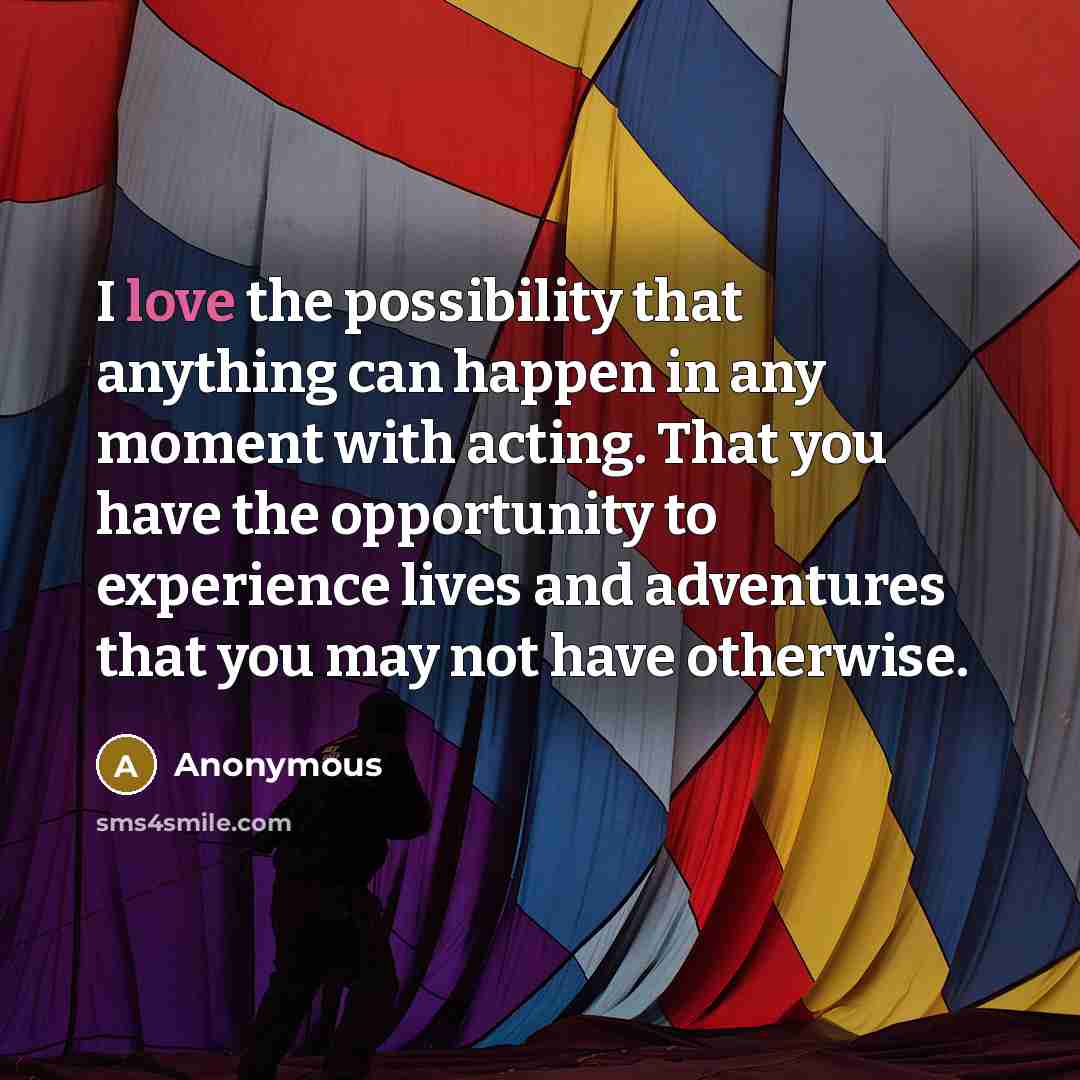 “I love the possibility that anything can happen in any moment with acting. That you have the opportunity to experience lives and adventures that you may not have otherwise.” quote by Anonymous