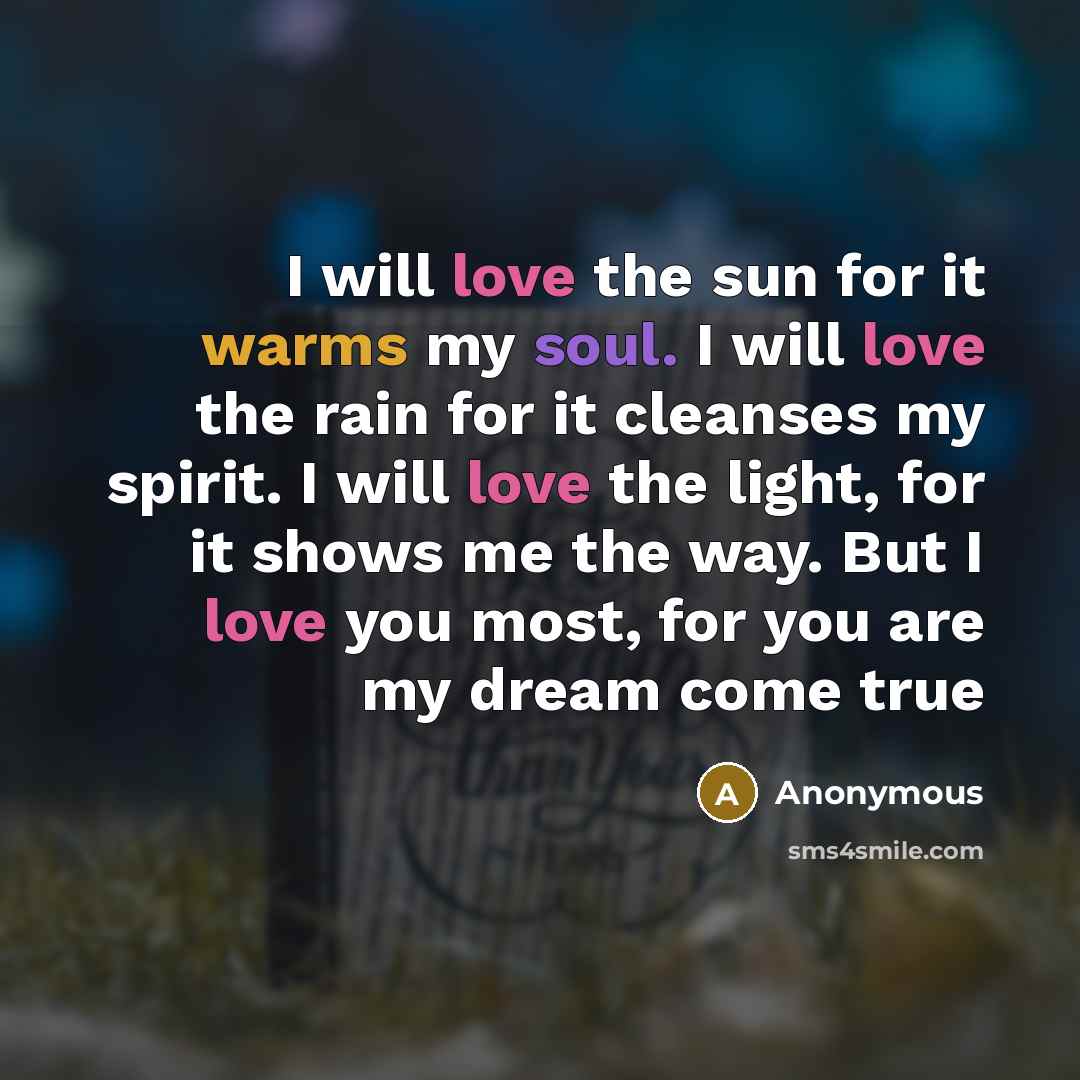 “I will love the sun for it warms my soul. I will love the rain for it cleanses my spirit. I will love the light, for it shows me the way. But I love you most, for you are my dream come true” quote by Anonymous