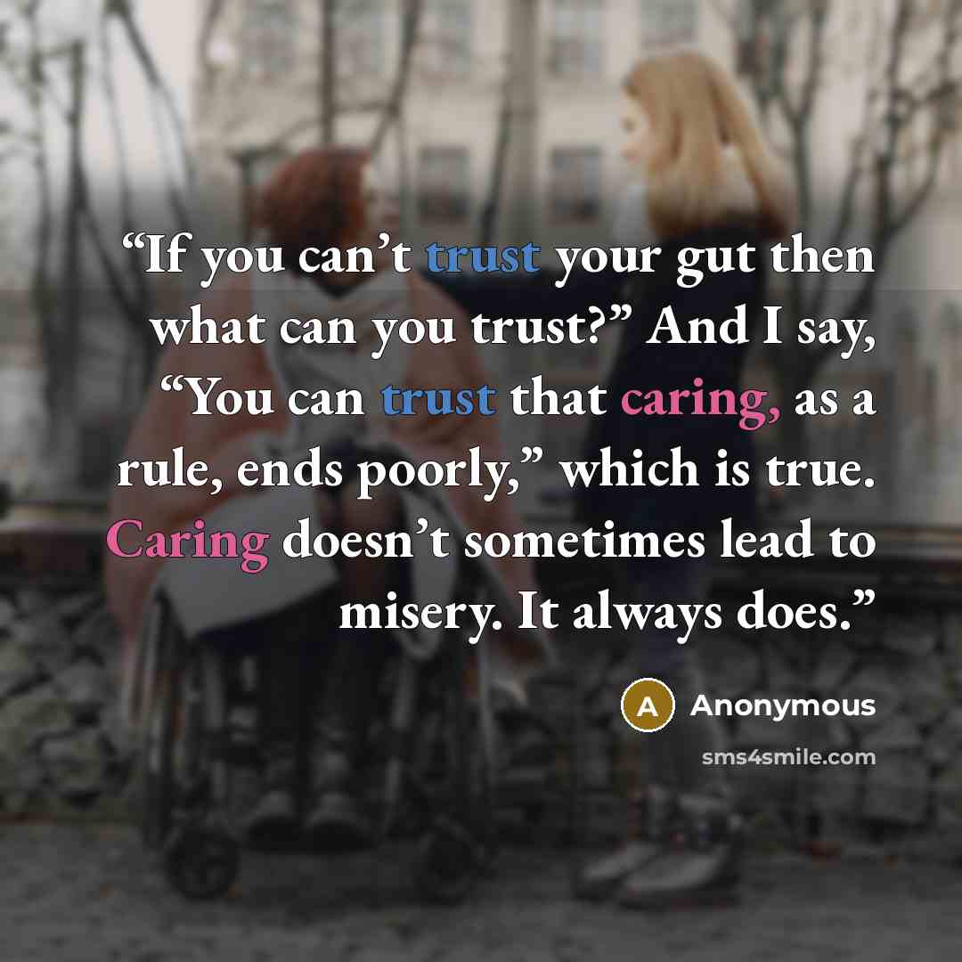 “If you can’t trust your gut then what can you trust?” And I say, “You can trust that caring, as a rule, ends poorly,” which is true. Caring doesn’t sometimes lead to misery. It always does.” quote by Anonymous