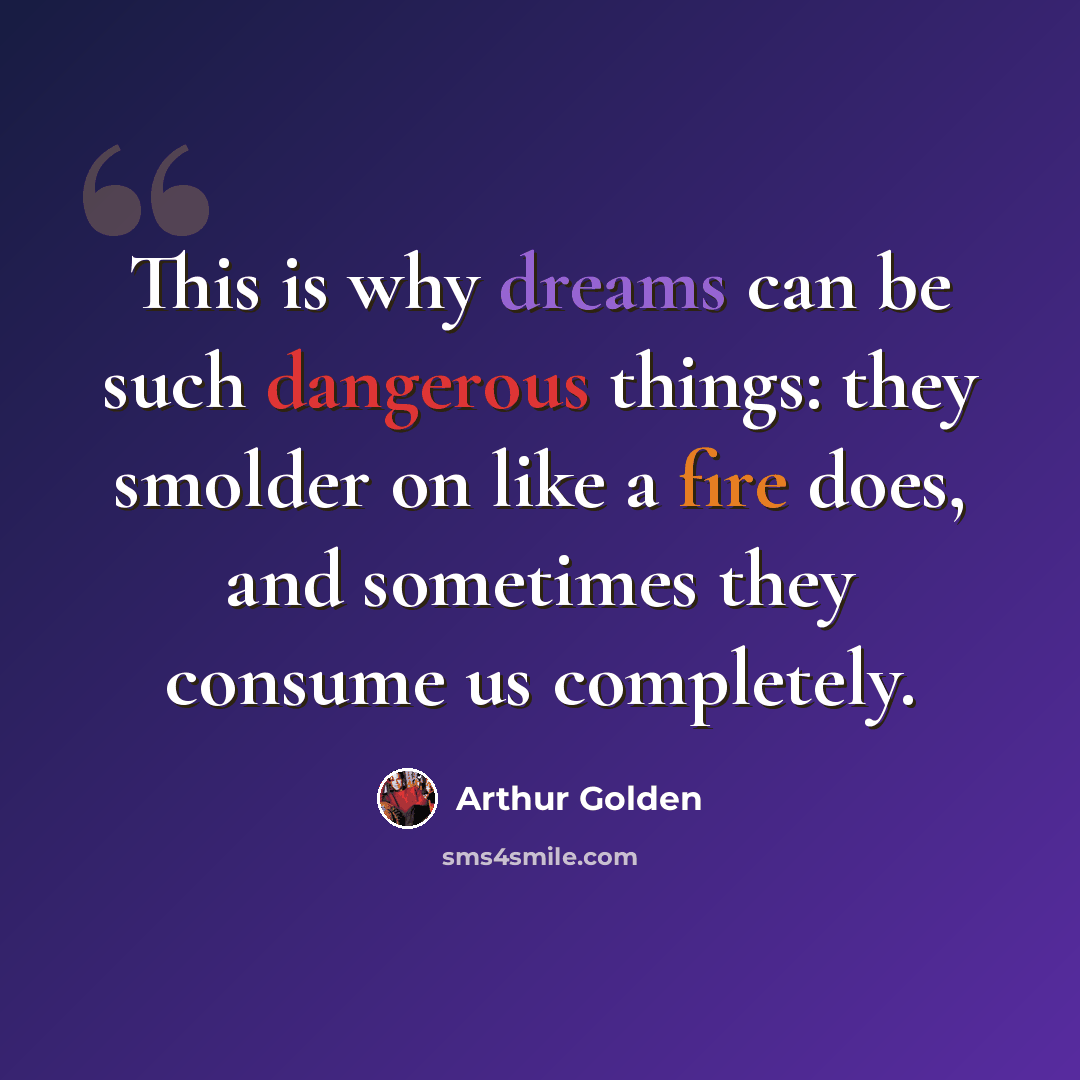 “This is why dreams can be such dangerous things: they smolder on like a fire does, and sometimes they consume us completely.” quote by Arthur Golden