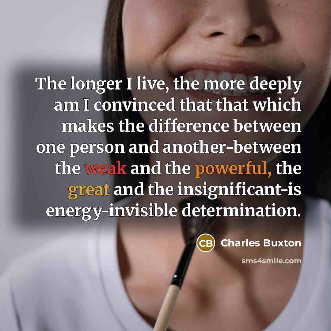 “The longer I live, the more deeply am I convinced that that which makes the difference between one person and another-between the weak and the powerful, the great and the insignificant-is energy-invisible determination.” quote by Charles Buxton