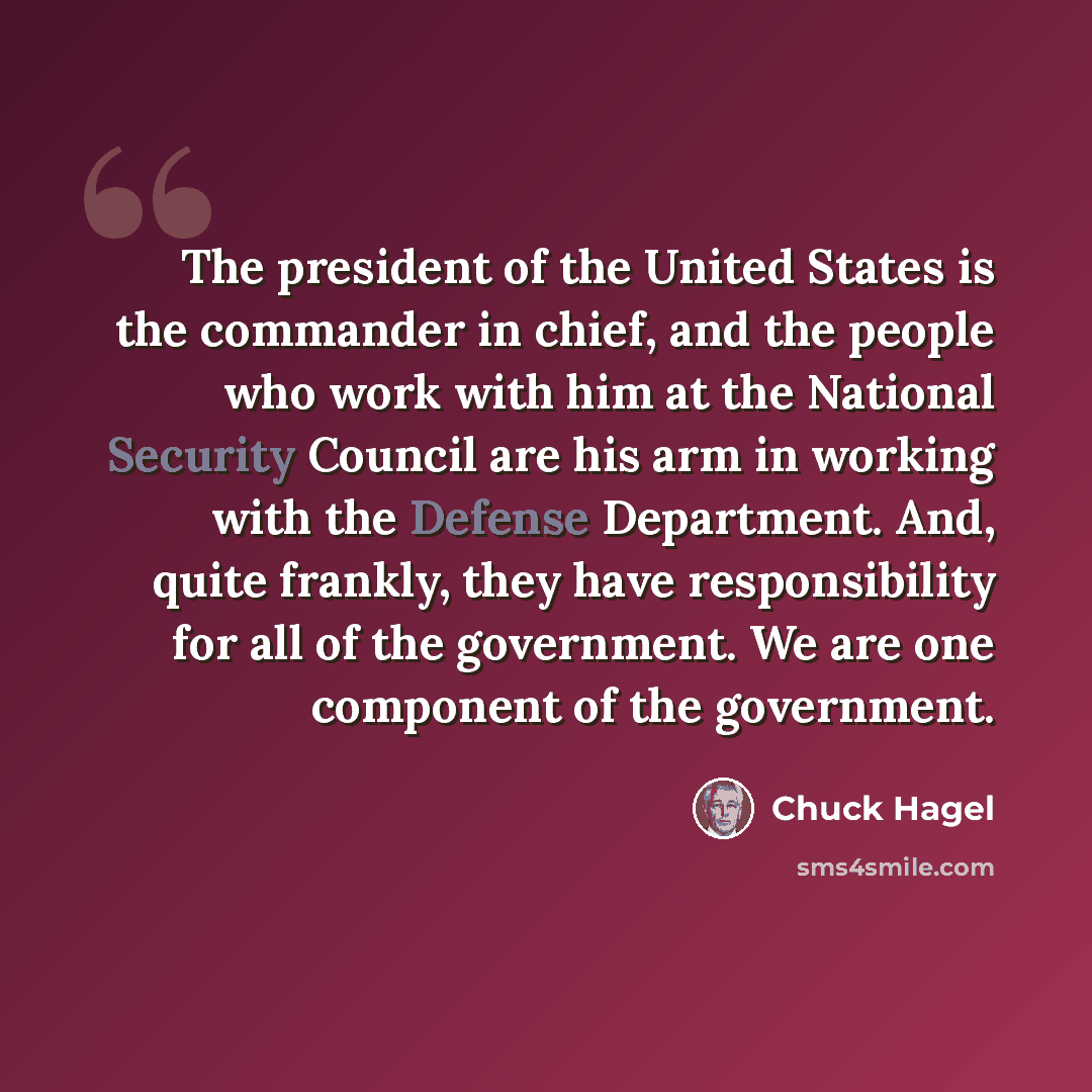 “The president of the United States is the commander in chief, and the people who work with him at the National Security Council are his arm in working with the Defense Department. And, quite frankly, they have responsibility for all of the government. We are one component of the government.” quote by Chuck Hagel