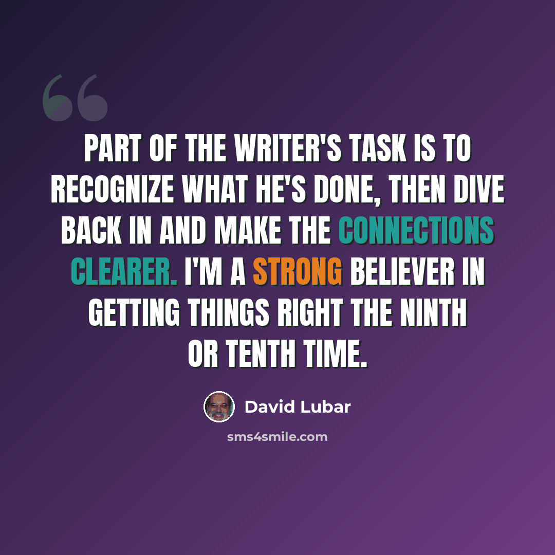 “Part of the writer's task is to recognize what he's done, then dive back in and make the connections clearer. I'm a strong believer in getting things right the ninth or tenth time.” quote by David Lubar