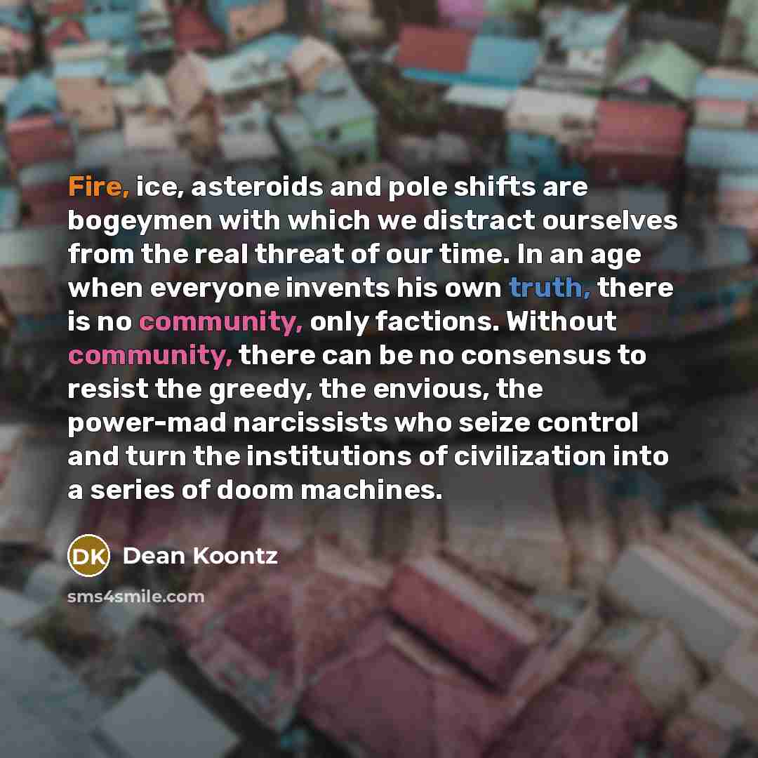 “Fire, ice, asteroids and pole shifts are bogeymen with which we distract ourselves from the real threat of our time. In an age when everyone invents his own truth, there is no community, only factions. Without community, there can be no consensus to resist the greedy, the envious, the power-mad…” quote by Dean Koontz