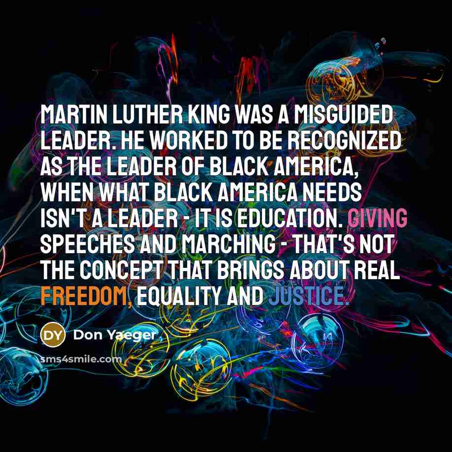 “Martin Luther King was a misguided leader. He worked to be recognized as the leader of black America, when what black America needs isn't a leader - it is education. Giving speeches and marching - that's not the concept that brings about real freedom, equality and justice.” quote by Don Yaeger