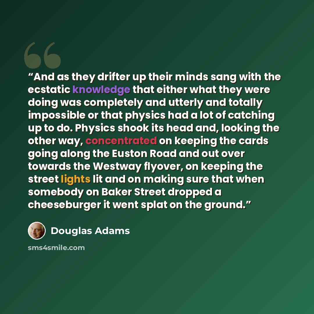 “And as they drifter up their minds sang with the ecstatic knowledge that either what they were doing was completely and utterly and totally impossible or that physics had a lot of catching up to do. Physics shook its head and, looking the other way, concentrated on keeping the cards going along…” quote by Douglas Adams